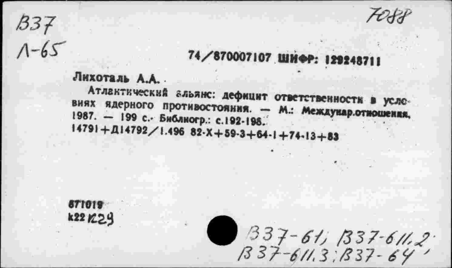 ﻿--------------------
/537
74/870007107 ШИФР: (№48711
Лихоталь А.А.
Атлантический альянс: дефицит ответственности в услс виях ядерного противостояния. — Мл Междуиар-отиошеим. 1987. - 199 с.- Библиогр.. с.192 198.
14791 4-Д14792/1.496 82-X+59-3+64-I+74ИЗ+83
«ТГ019
ф 33 7-^4 /337-67/^ /3 37-67/. 3 .^37- 6у '